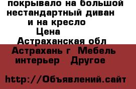 покрывало на большой нестандартный диван 270•160 и на кресло 160•145 › Цена ­ 2 500 - Астраханская обл., Астрахань г. Мебель, интерьер » Другое   